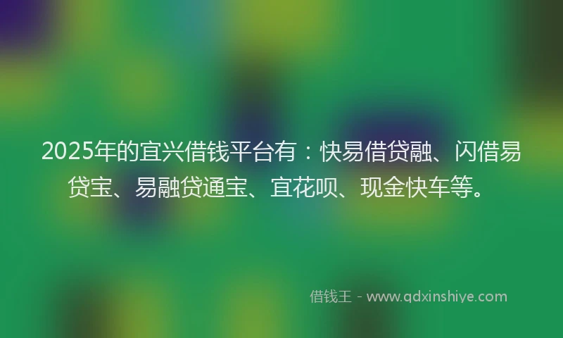 2025年的宜兴借钱平台有：快易借贷融、闪借易贷宝、易融贷通宝、宜花呗、现金快车等。