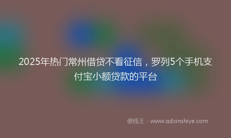 2025年热门常州借贷不看征信，罗列5个手机支付宝小额贷款的平台