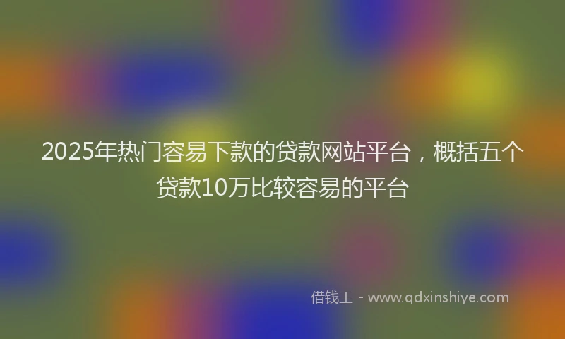 2025年热门容易下款的贷款网站平台，概括五个贷款10万比较容易的平台