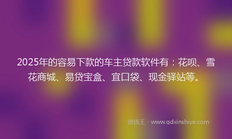 2025年的容易下款的车主贷款软件有：花呗、雪花商城、易贷宝盒、宜口袋、现金驿站等。