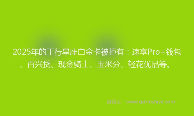 2025年的工行星座白金卡被拒有：速享Pro+钱包、百兴贷、现金骑士、玉米分、轻花优品等。