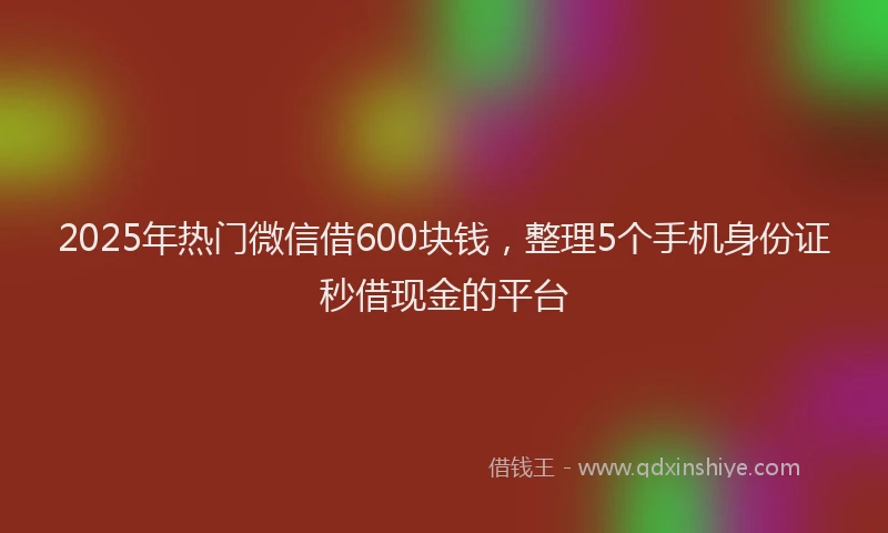 2025年热门微信借600块钱，整理5个手机身份证秒借现金的平台