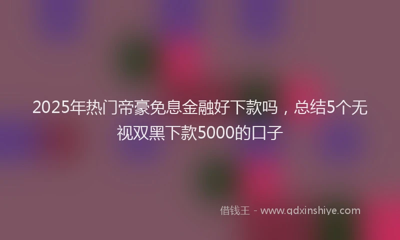2025年热门帝豪免息金融好下款吗，总结5个无视双黑下款5000的口子