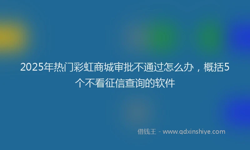 2025年热门彩虹商城审批不通过怎么办，概括5个不看征信查询的软件