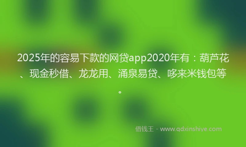 2025年的容易下款的网贷app2020年有：葫芦花、现金秒借、龙龙用、涌泉易贷、哆来米钱包等。