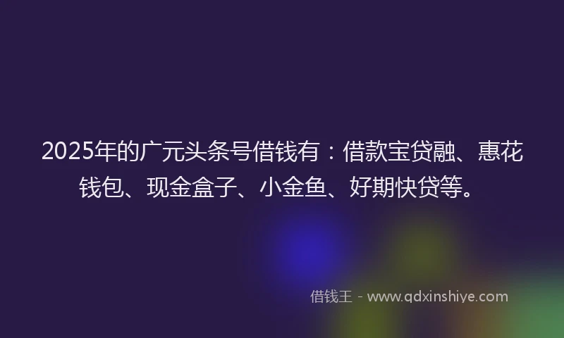 2025年的广元头条号借钱有：借款宝贷融、惠花钱包、现金盒子、小金鱼、好期快贷等。