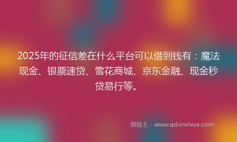 2025年的征信差在什么平台可以借到钱有：魔法现金、银票速贷、雪花商城、京东金融、现金秒贷易行等。