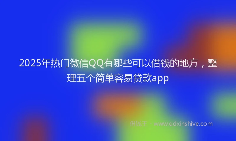 2025年热门微信QQ有哪些可以借钱的地方，整理五个简单容易贷款app