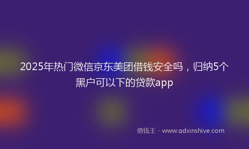 2025年热门微信京东美团借钱安全吗，归纳5个黑户可以下的贷款app