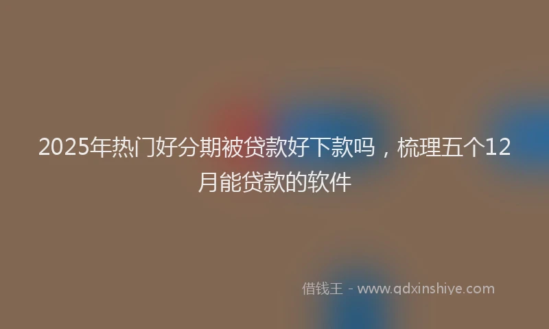2025年热门好分期被贷款好下款吗，梳理五个12月能贷款的软件