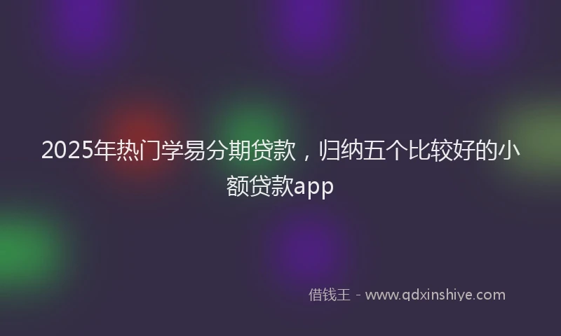 2025年热门学易分期贷款，归纳五个比较好的小额贷款app