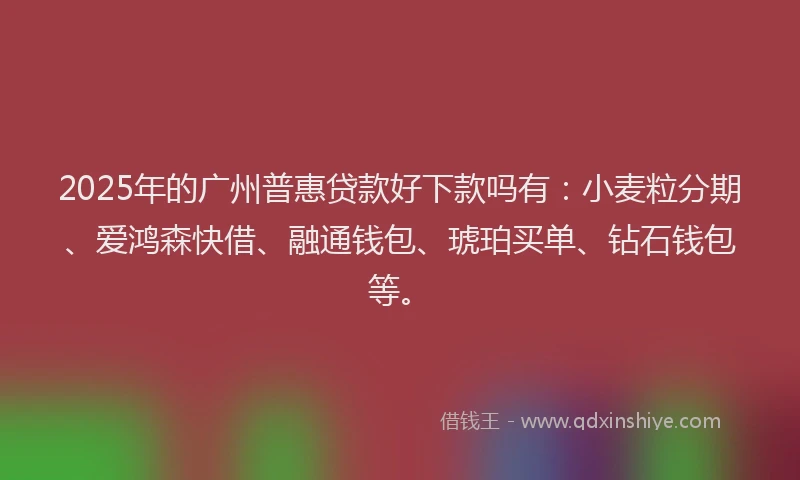 2025年的广州普惠贷款好下款吗有：小麦粒分期、爱鸿森快借、融通钱包、琥珀买单、钻石钱包等。
