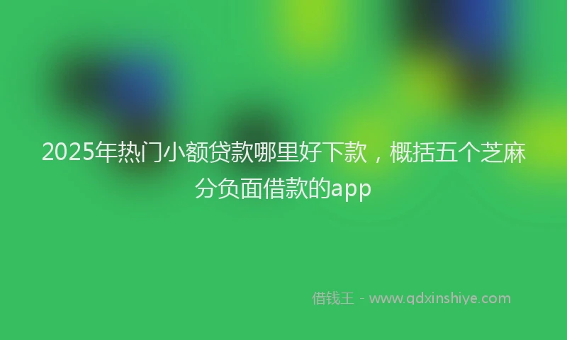 2025年热门小额贷款哪里好下款，概括五个芝麻分负面借款的app