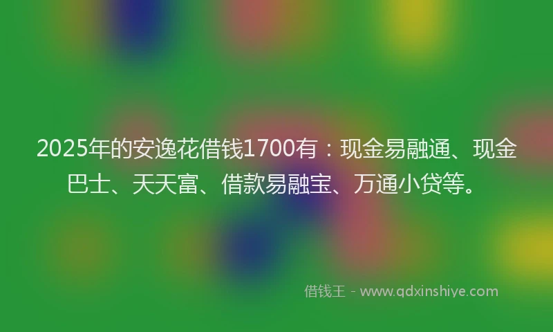 2025年的安逸花借钱1700有：现金易融通、现金巴士、天天富、借款易融宝、万通小贷等。