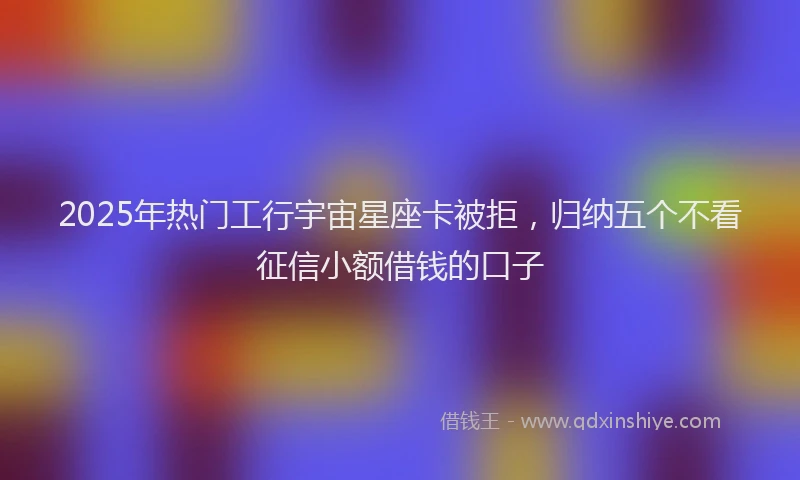 2025年热门工行宇宙星座卡被拒，归纳五个不看征信小额借钱的口子