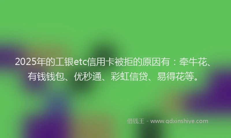 2025年的工银etc信用卡被拒的原因有：牵牛花、有钱钱包、优秒通、彩虹信贷、易得花等。