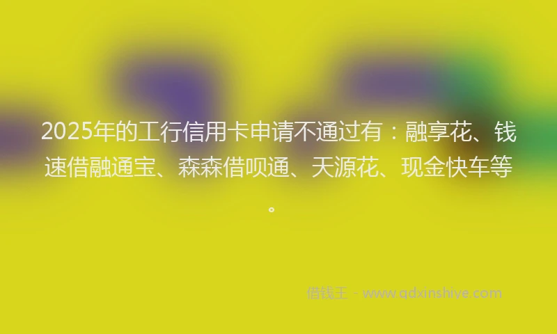 2025年的工行信用卡申请不通过有：融享花、钱速借融通宝、森森借呗通、天源花、现金快车等。