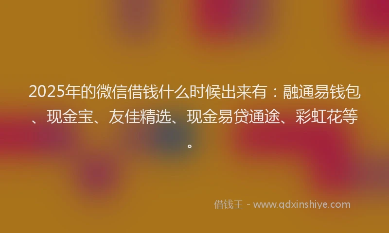 2025年的微信借钱什么时候出来有：融通易钱包、现金宝、友佳精选、现金易贷通途、彩虹花等。