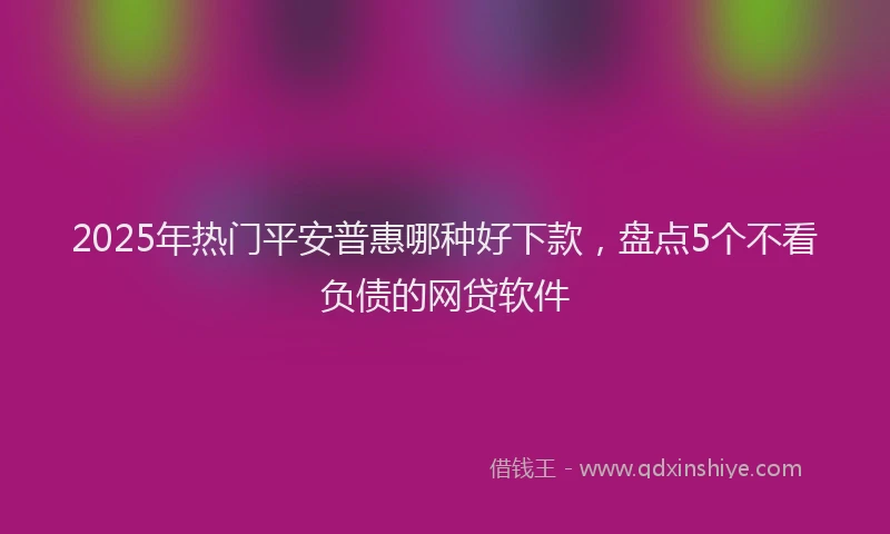 2025年热门平安普惠哪种好下款，盘点5个不看负债的网贷软件