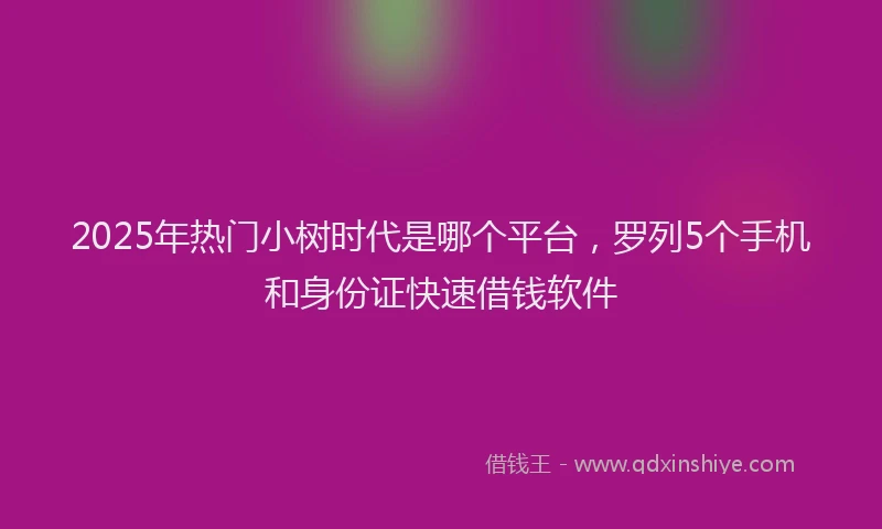 2025年热门小树时代是哪个平台，罗列5个手机和身份证快速借钱软件