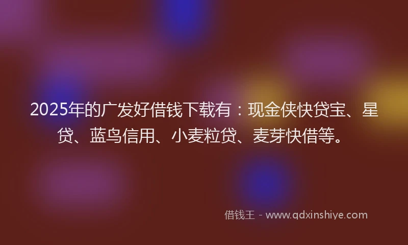 2025年的广发好借钱下载有：现金侠快贷宝、星贷、蓝鸟信用、小麦粒贷、麦芽快借等。
