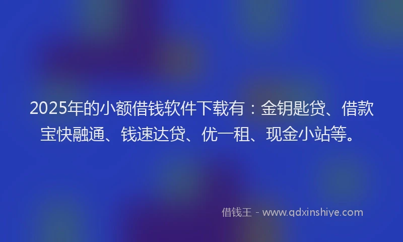 2025年的小额借钱软件下载有：金钥匙贷、借款宝快融通、钱速达贷、优一租、现金小站等。