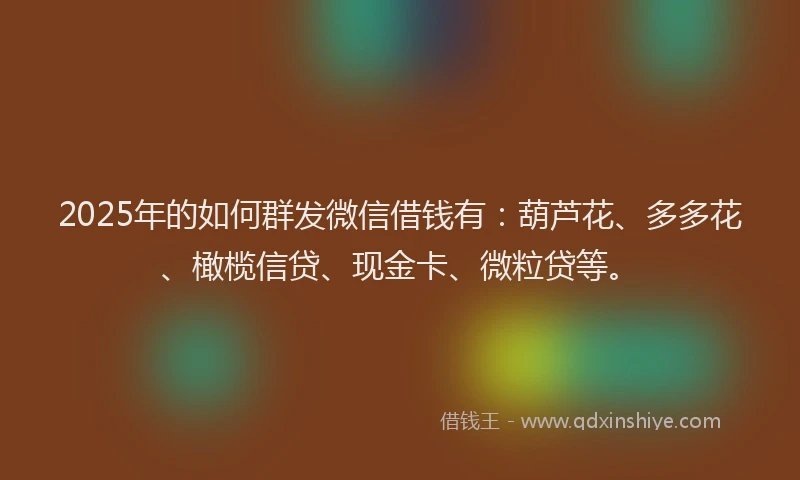 2025年的如何群发微信借钱有：葫芦花、多多花、橄榄信贷、现金卡、微粒贷等。