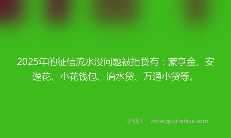 2025年的征信流水没问题被拒贷有：蒙享金、安逸花、小花钱包、滴水贷、万通小贷等。