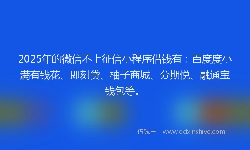 2025年的微信不上征信小程序借钱有：百度度小满有钱花、即刻贷、柚子商城、分期悦、融通宝钱包等。