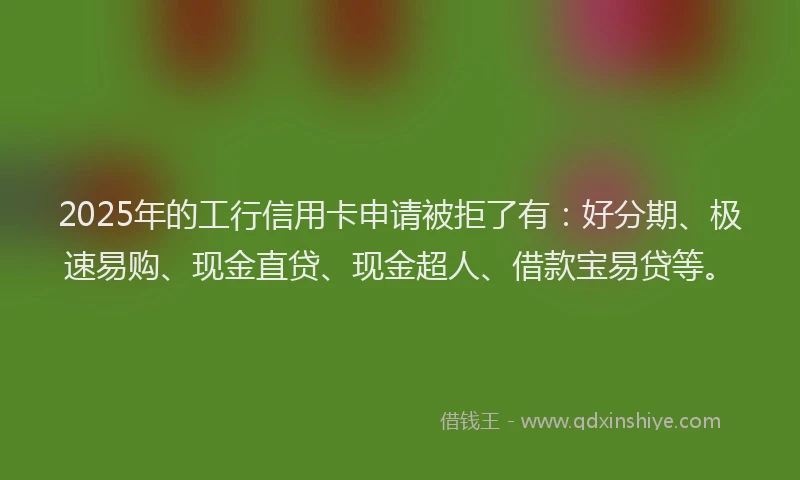 2025年的工行信用卡申请被拒了有：好分期、极速易购、现金直贷、现金超人、借款宝易贷等。