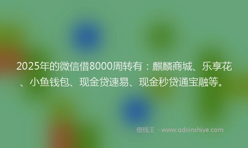 2025年的微信借8000周转有：麒麟商城、乐享花、小鱼钱包、现金贷速易、现金秒贷通宝融等。