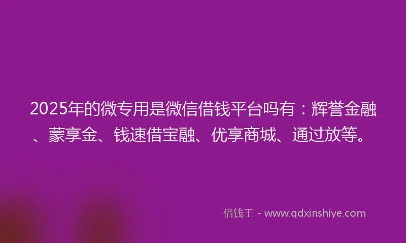 2025年的微专用是微信借钱平台吗有：辉誉金融、蒙享金、钱速借宝融、优享商城、通过放等。