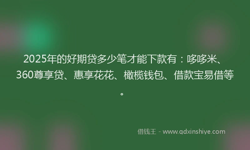 2025年的好期贷多少笔才能下款有：哆哆米、360尊享贷、惠享花花、橄榄钱包、借款宝易借等。