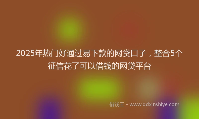 2025年热门好通过易下款的网贷口子，整合5个征信花了可以借钱的网贷平台
