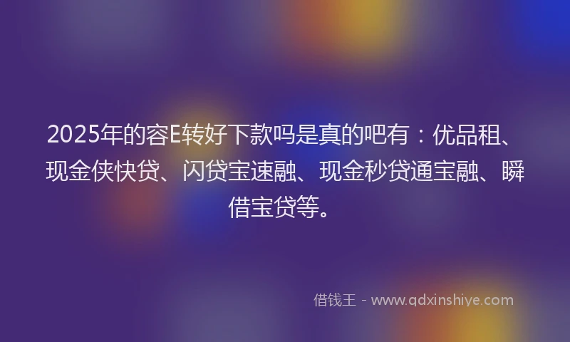 2025年的容E转好下款吗是真的吧有：优品租、现金侠快贷、闪贷宝速融、现金秒贷通宝融、瞬借宝贷等。