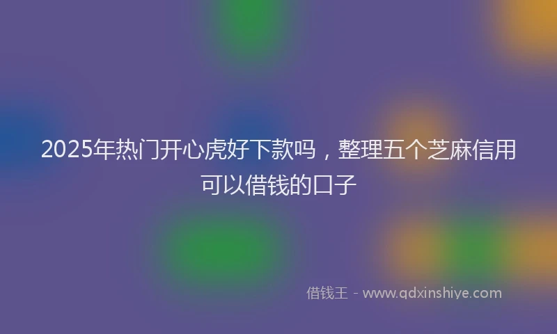 2025年热门开心虎好下款吗，整理五个芝麻信用可以借钱的口子