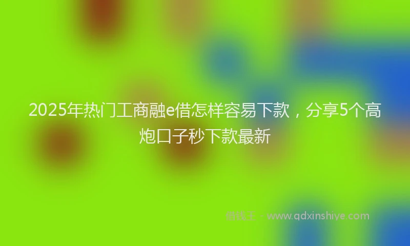 2025年热门工商融e借怎样容易下款，分享5个高炮口子秒下款最新