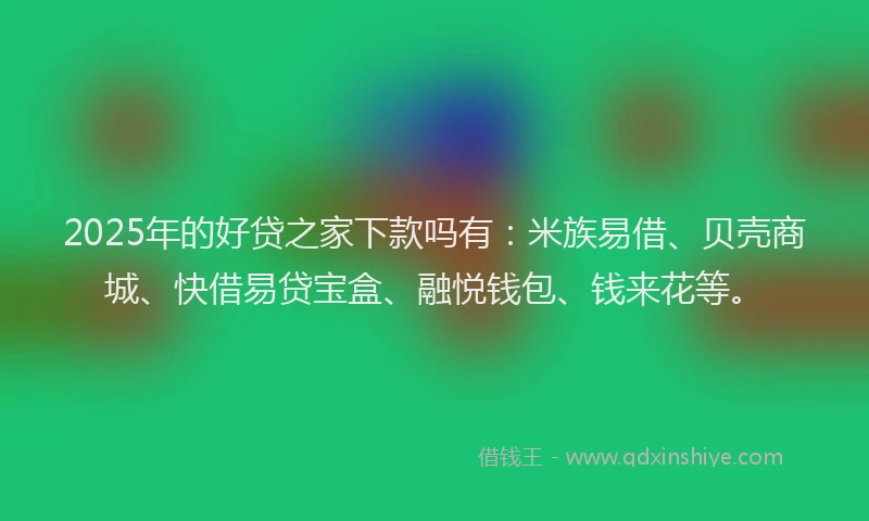 2025年的好贷之家下款吗有：米族易借、贝壳商城、快借易贷宝盒、融悦钱包、钱来花等。