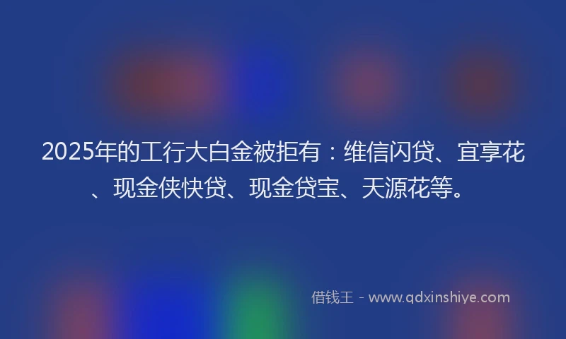 2025年的工行大白金被拒有：维信闪贷、宜享花、现金侠快贷、现金贷宝、天源花等。