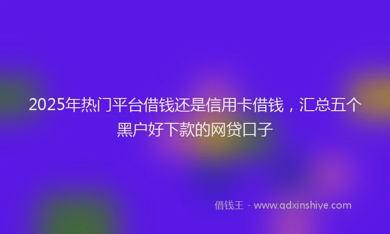 2025年热门平台借钱还是信用卡借钱，汇总五个黑户好下款的网贷口子