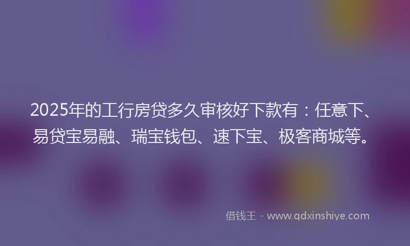 2025年的工行房贷多久审核好下款有：任意下、易贷宝易融、瑞宝钱包、速下宝、极客商城等。