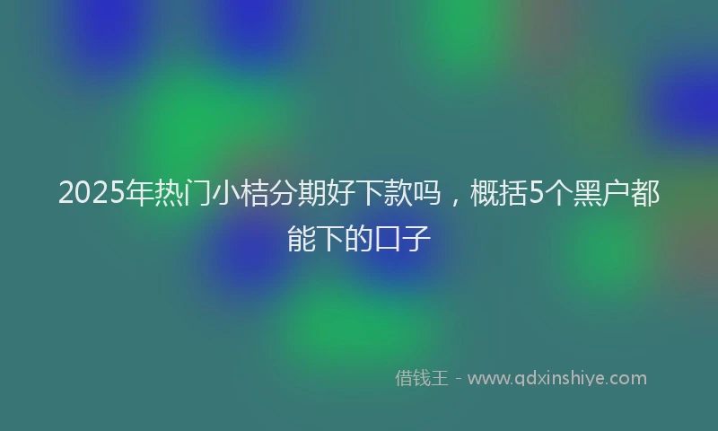 2025年热门小桔分期好下款吗，概括5个黑户都能下的口子