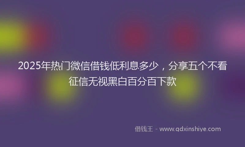 2025年热门微信借钱低利息多少，分享五个不看征信无视黑白百分百下款