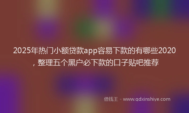 2025年热门小额贷款app容易下款的有哪些2020，整理五个黑户必下款的口子贴吧推荐