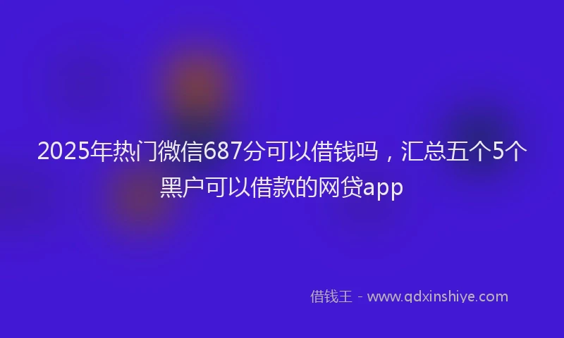2025年热门微信687分可以借钱吗，汇总五个5个黑户可以借款的网贷app