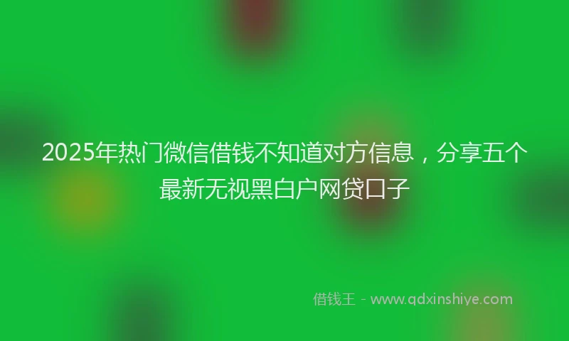 2025年热门微信借钱不知道对方信息，分享五个最新无视黑白户网贷口子
