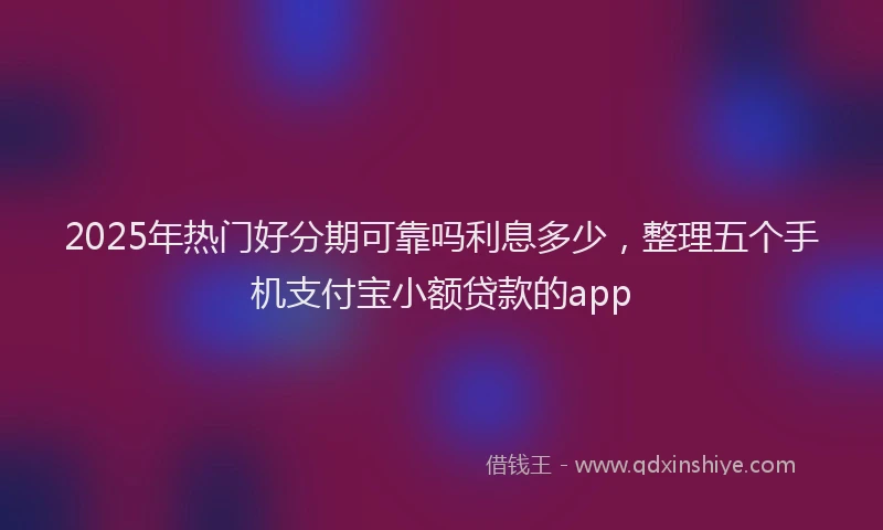 2025年热门好分期可靠吗利息多少，整理五个手机支付宝小额贷款的app