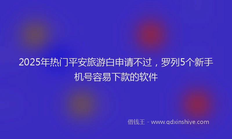 2025年热门平安旅游白申请不过，罗列5个新手机号容易下款的软件