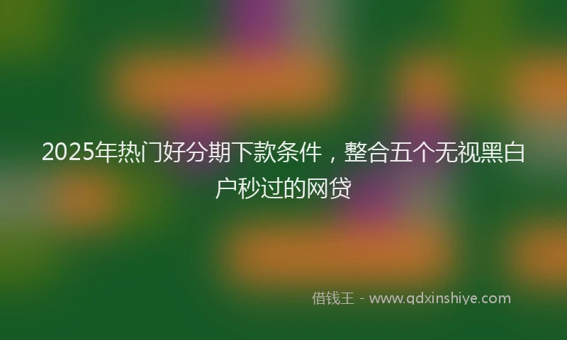 2025年热门好分期下款条件，整合五个无视黑白户秒过的网贷