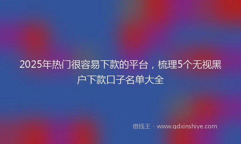 2025年热门很容易下款的平台，梳理5个无视黑户下款口子名单大全